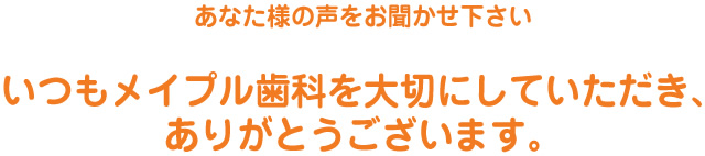 あなた様の声をお聞かせ下さい　いつもメイプル歯科を大切にしていただき、ありがとうございます。